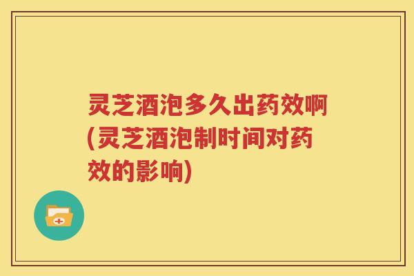灵芝酒泡多久出药效啊(灵芝酒泡制时间对药效的影响)