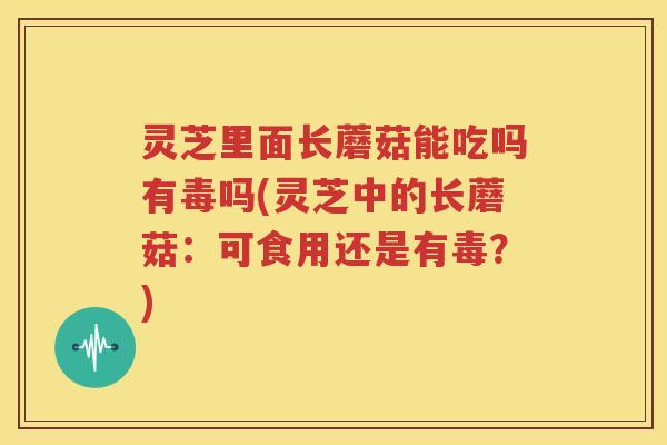 灵芝里面长蘑菇能吃吗有毒吗(灵芝中的长蘑菇：可食用还是有毒？)