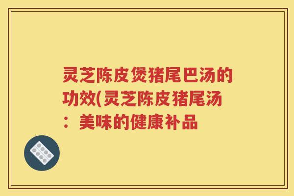 灵芝陈皮煲猪尾巴汤的功效(灵芝陈皮猪尾汤：美味的健康补品