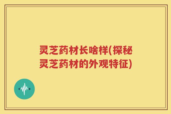 灵芝药材长啥样(探秘灵芝药材的外观特征)