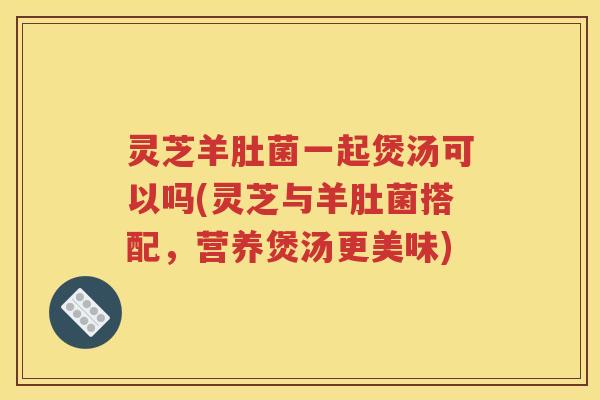 灵芝羊肚菌一起煲汤可以吗(灵芝与羊肚菌搭配，营养煲汤更美味)
