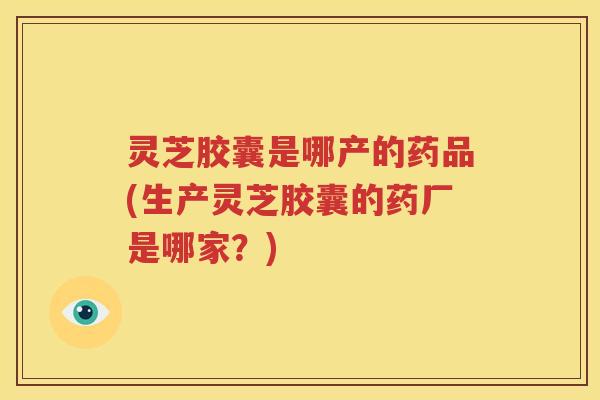 灵芝胶囊是哪产的药品(生产灵芝胶囊的药厂是哪家？)