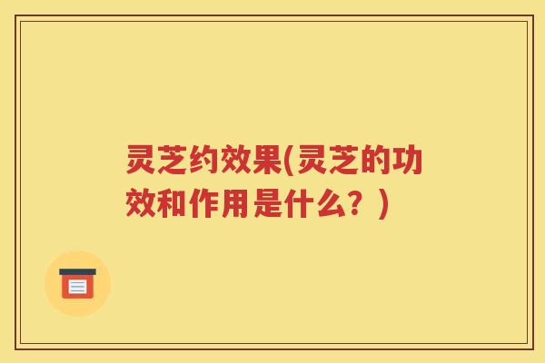 灵芝约效果(灵芝的功效和作用是什么？)