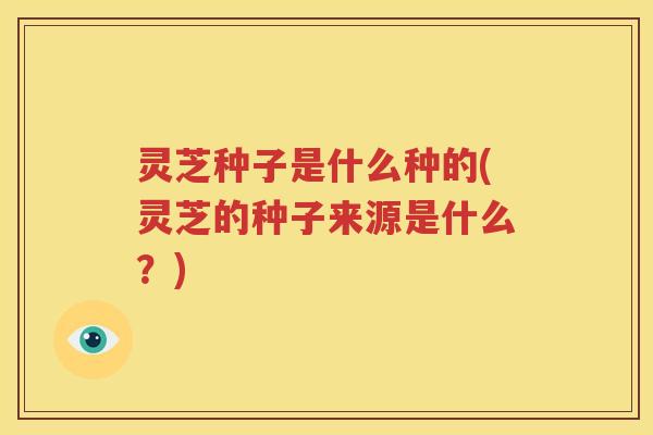灵芝种子是什么种的(灵芝的种子来源是什么？)