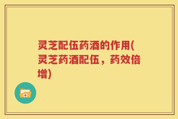 灵芝配伍药酒的作用(灵芝药酒配伍，药效倍增)