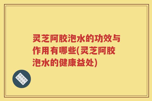 灵芝阿胶泡水的功效与作用有哪些(灵芝阿胶泡水的健康益处)