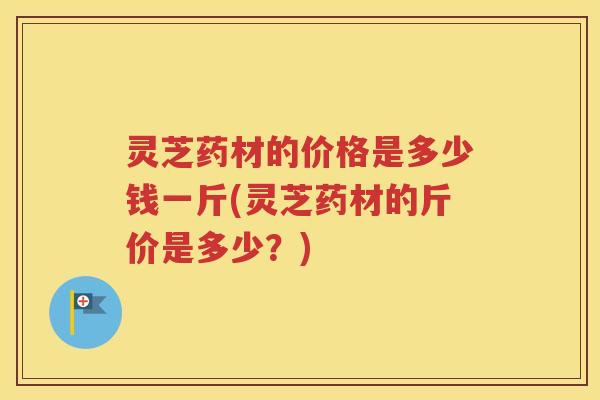灵芝药材的价格是多少钱一斤(灵芝药材的斤价是多少？)