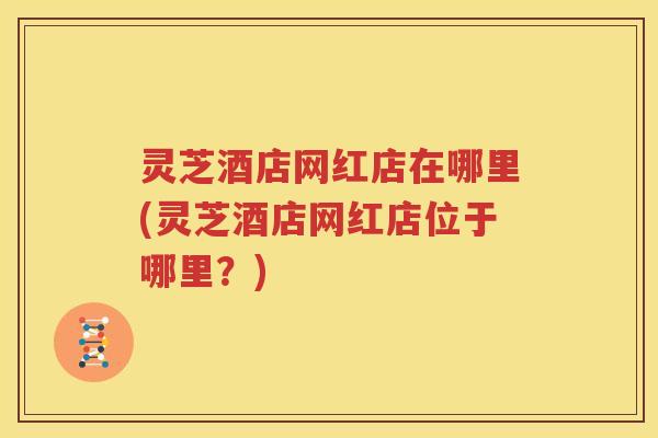 灵芝酒店网红店在哪里(灵芝酒店网红店位于哪里？)