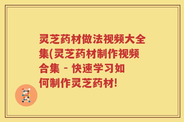 灵芝药材做法视频大全集(灵芝药材制作视频合集 - 快速学习如何制作灵芝药材!