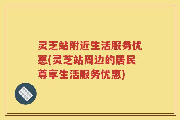 灵芝站附近生活服务优惠(灵芝站周边的居民尊享生活服务优惠)
