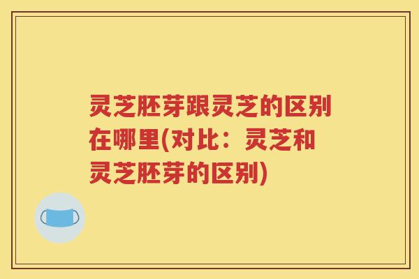 灵芝胚芽跟灵芝的区别在哪里(对比：灵芝和灵芝胚芽的区别)