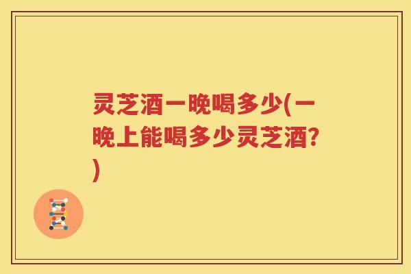 灵芝酒一晚喝多少(一晚上能喝多少灵芝酒？)