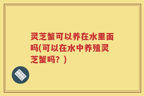 灵芝蟹可以养在水里面吗(可以在水中养殖灵芝蟹吗？)