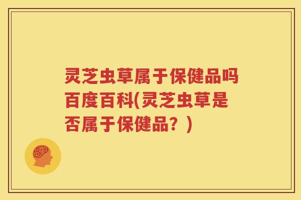 灵芝虫草属于保健品吗百度百科(灵芝虫草是否属于保健品？)