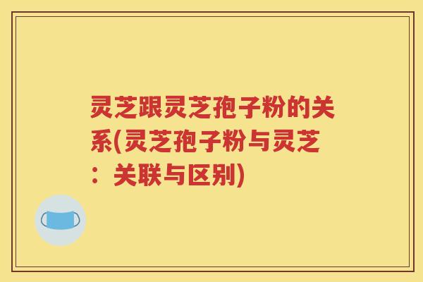 灵芝跟灵芝孢子粉的关系(灵芝孢子粉与灵芝：关联与区别)