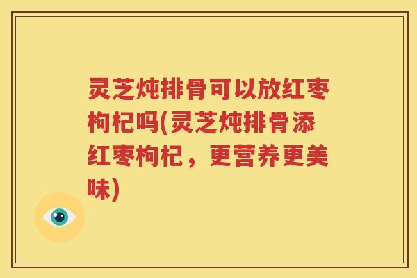灵芝炖排骨可以放红枣枸杞吗(灵芝炖排骨添红枣枸杞，更营养更美味)