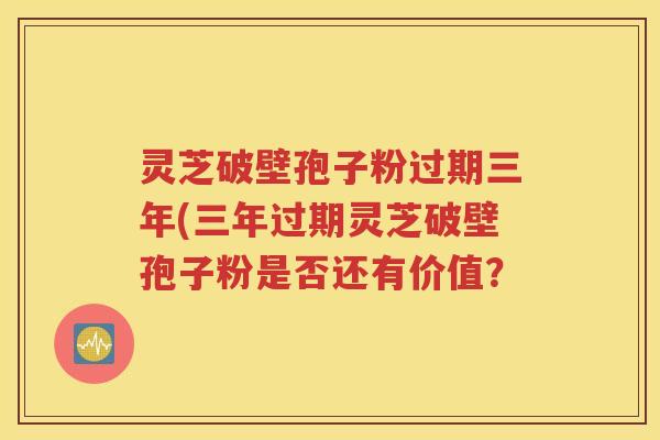 灵芝破壁孢子粉过期三年(三年过期灵芝破壁孢子粉是否还有价值？