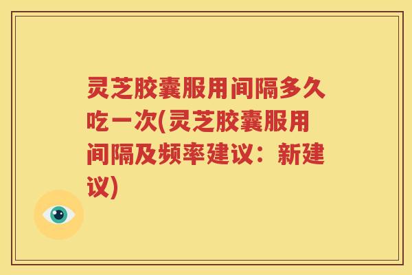灵芝胶囊服用间隔多久吃一次(灵芝胶囊服用间隔及频率建议：新建议)