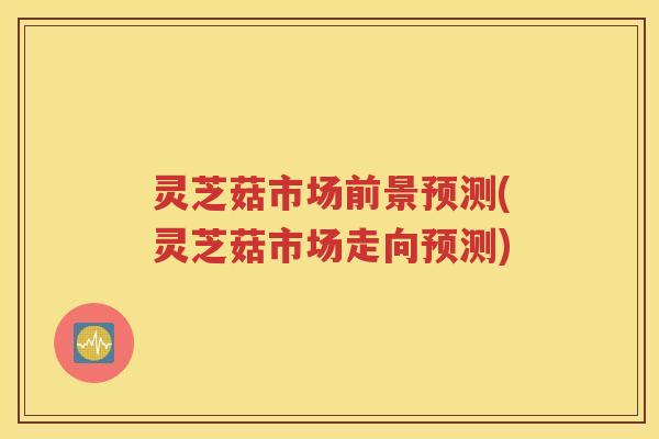 灵芝菇市场前景预测(灵芝菇市场走向预测)