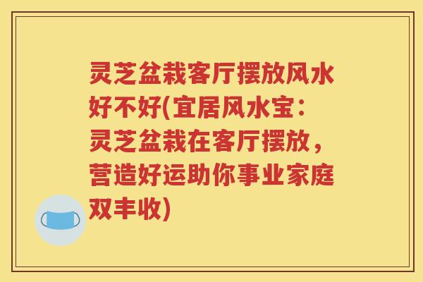 灵芝盆栽客厅摆放风水好不好(宜居风水宝：灵芝盆栽在客厅摆放，营造好运助你事业家庭双丰收)