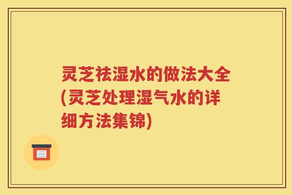 灵芝祛湿水的做法大全(灵芝处理湿气水的详细方法集锦)
