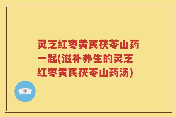 灵芝红枣黄芪茯苓山药一起(滋补养生的灵芝红枣黄芪茯苓山药汤)