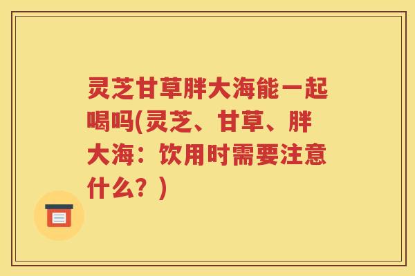 灵芝甘草胖大海能一起喝吗(灵芝、甘草、胖大海：饮用时需要注意什么？)