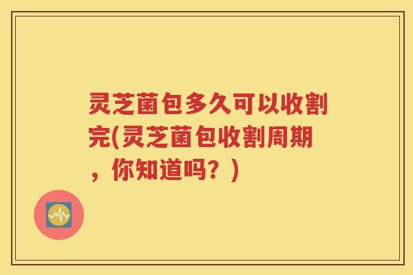 灵芝菌包多久可以收割完(灵芝菌包收割周期，你知道吗？)