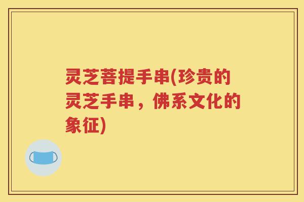 灵芝菩提手串(珍贵的灵芝手串，佛系文化的象征)