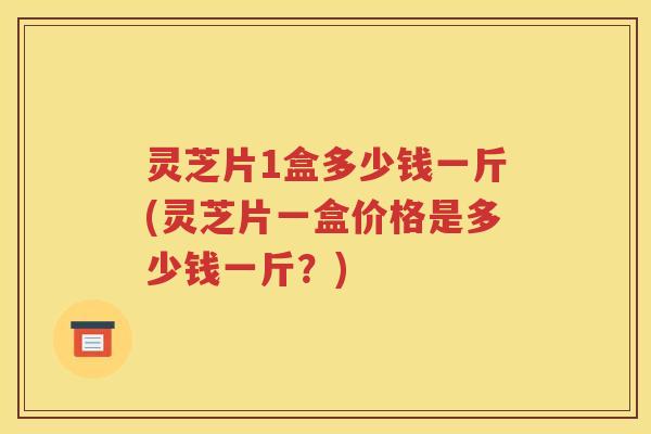 灵芝片1盒多少钱一斤(灵芝片一盒价格是多少钱一斤？)