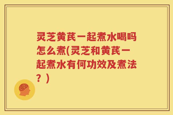 灵芝黄芪一起煮水喝吗怎么煮(灵芝和黄芪一起煮水有何功效及煮法？)