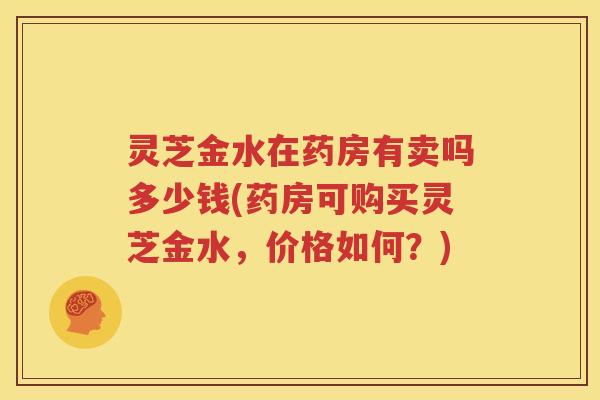 灵芝金水在药房有卖吗多少钱(药房可购买灵芝金水，价格如何？)
