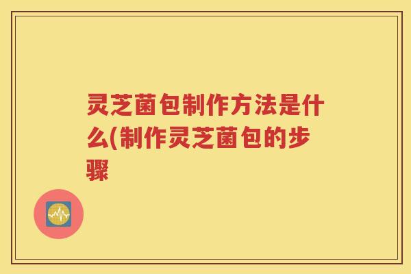 灵芝菌包制作方法是什么(制作灵芝菌包的步骤