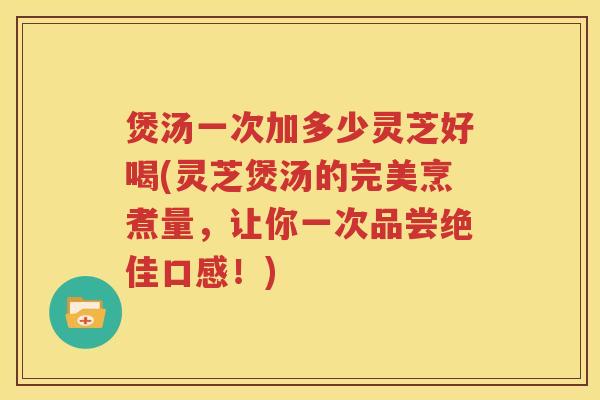 煲汤一次加多少灵芝好喝(灵芝煲汤的完美烹煮量，让你一次品尝绝佳口感！)