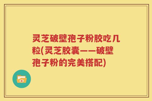 灵芝破壁孢子粉胶吃几粒(灵芝胶囊——破壁孢子粉的完美搭配)