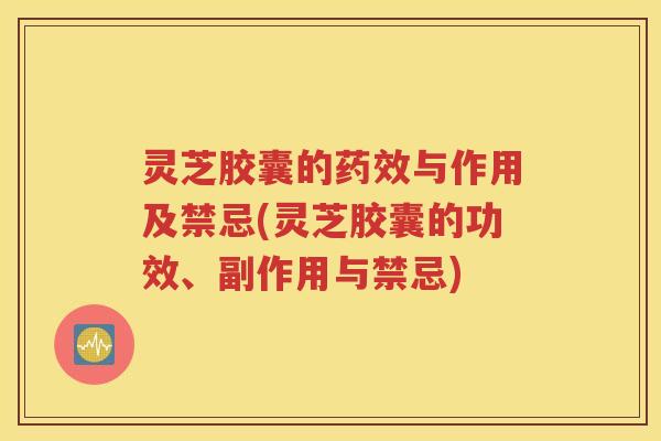 灵芝胶囊的药效与作用及禁忌(灵芝胶囊的功效、副作用与禁忌)