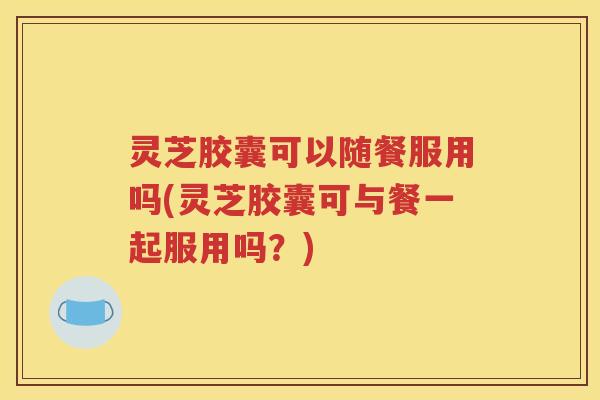 灵芝胶囊可以随餐服用吗(灵芝胶囊可与餐一起服用吗？)
