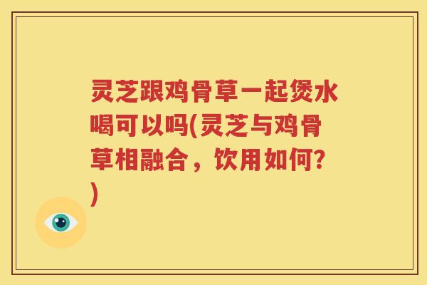 灵芝跟鸡骨草一起煲水喝可以吗(灵芝与鸡骨草相融合，饮用如何？)