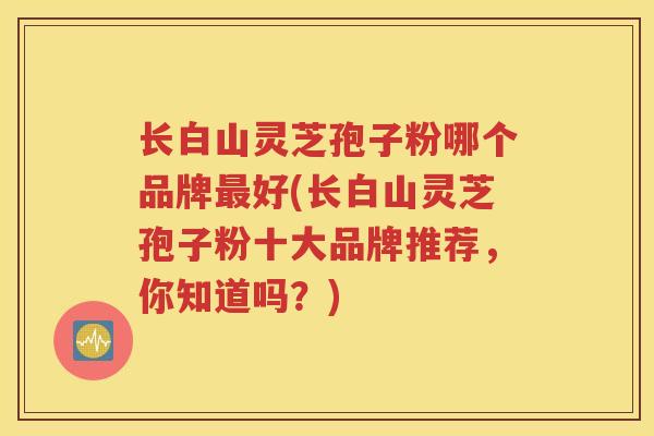 长白山灵芝孢子粉哪个品牌最好(长白山灵芝孢子粉十大品牌推荐，你知道吗？)