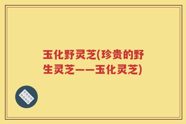 玉化野灵芝(珍贵的野生灵芝——玉化灵芝)
