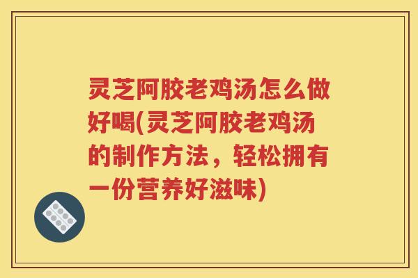 灵芝阿胶老鸡汤怎么做好喝(灵芝阿胶老鸡汤的制作方法，轻松拥有一份营养好滋味)