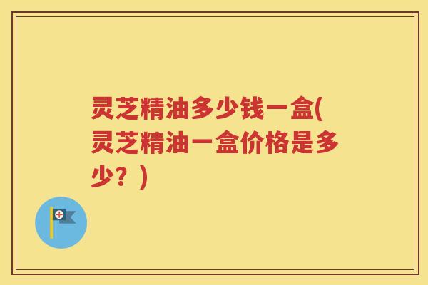 灵芝精油多少钱一盒(灵芝精油一盒价格是多少？)