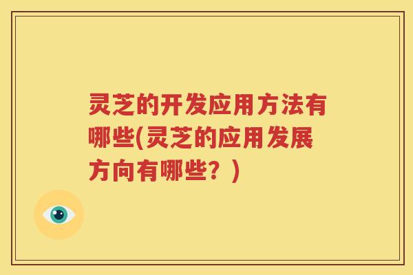 灵芝的开发应用方法有哪些(灵芝的应用发展方向有哪些？)
