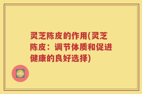 灵芝陈皮的作用(灵芝陈皮：调节体质和促进健康的良好选择)
