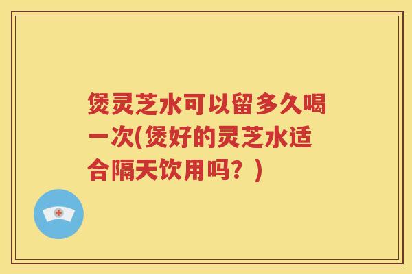 煲灵芝水可以留多久喝一次(煲好的灵芝水适合隔天饮用吗？)