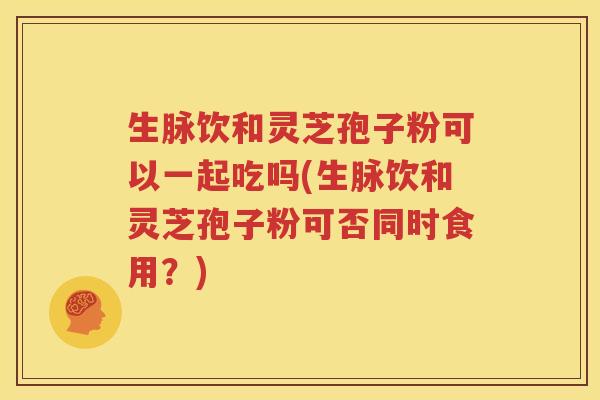 生脉饮和灵芝孢子粉可以一起吃吗(生脉饮和灵芝孢子粉可否同时食用？)