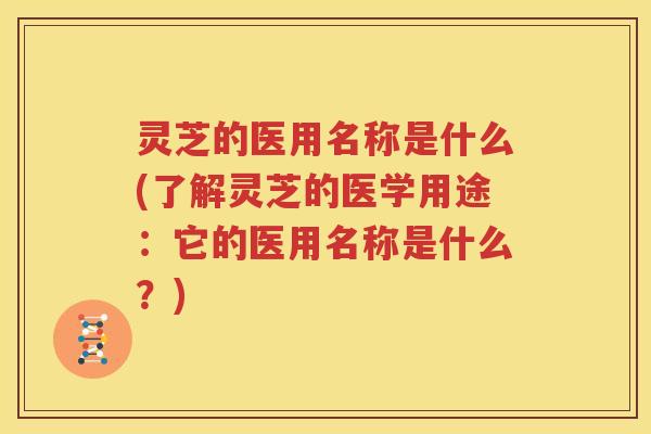 灵芝的医用名称是什么(了解灵芝的医学用途：它的医用名称是什么？)