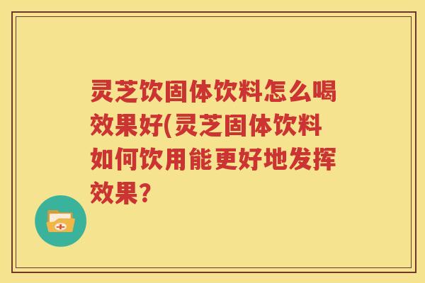 灵芝饮固体饮料怎么喝效果好(灵芝固体饮料如何饮用能更好地发挥效果？