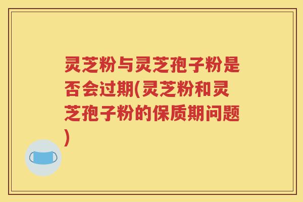 灵芝粉与灵芝孢子粉是否会过期(灵芝粉和灵芝孢子粉的保质期问题)