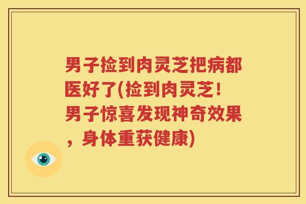 男子捡到肉灵芝把病都医好了(捡到肉灵芝！男子惊喜发现神奇效果，身体重获健康)